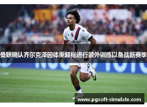 曼联确认齐尔克泽因体重超标进行额外训练以备战新赛季 曼联确认齐尔克泽因体重超标进行额外训练以备战新赛季